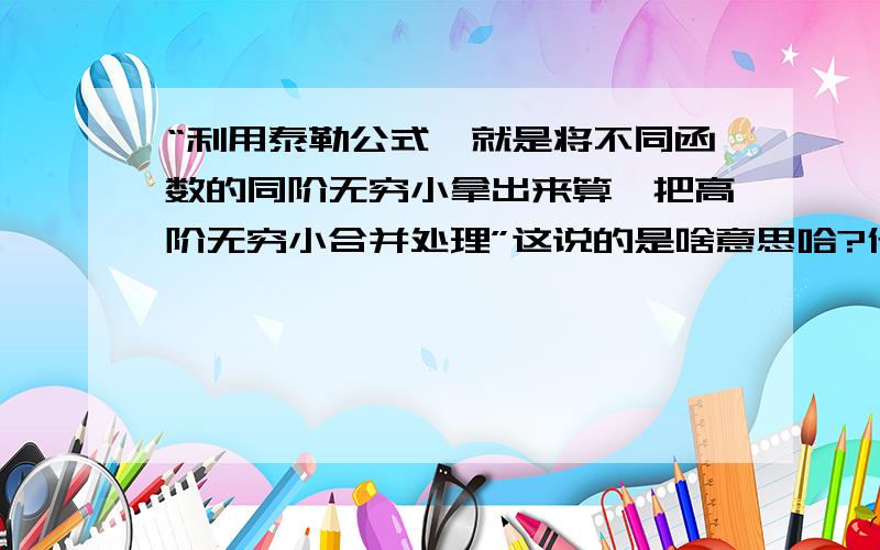 “利用泰勒公式,就是将不同函数的同阶无穷小拿出来算,把高阶无穷小合并处理”这说的是啥意思哈?什么叫拿出来算?什么叫合并处理?