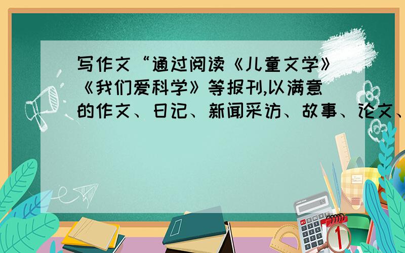 写作文“通过阅读《儿童文学》《我们爱科学》等报刊,以满意的作文、日记、新闻采访、故事、论文、童谣诗我的老板要我帮他的孩子写一篇这样的作文，要以孩子的口吻写：“通过阅读《