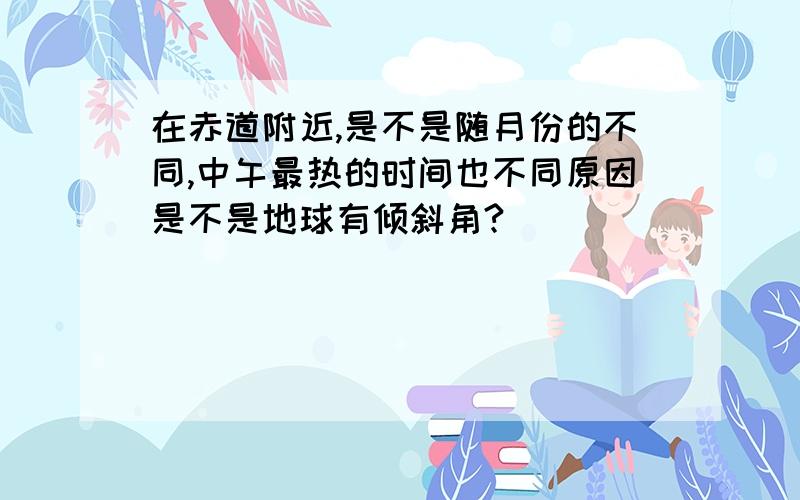 在赤道附近,是不是随月份的不同,中午最热的时间也不同原因是不是地球有倾斜角?