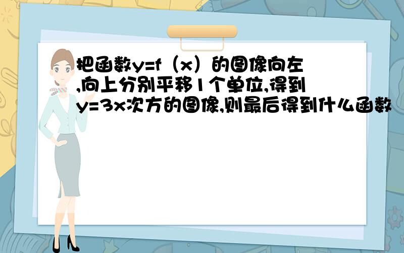 把函数y=f（x）的图像向左,向上分别平移1个单位,得到y=3x次方的图像,则最后得到什么函数