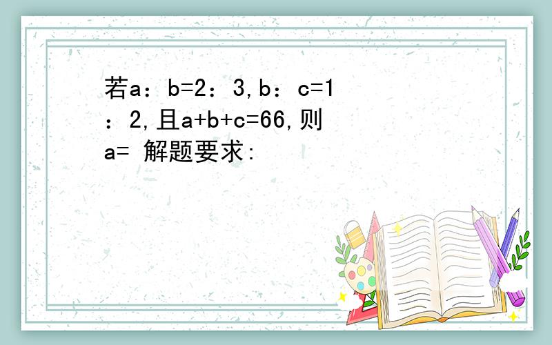 若a：b=2：3,b：c=1：2,且a+b+c=66,则a= 解题要求: