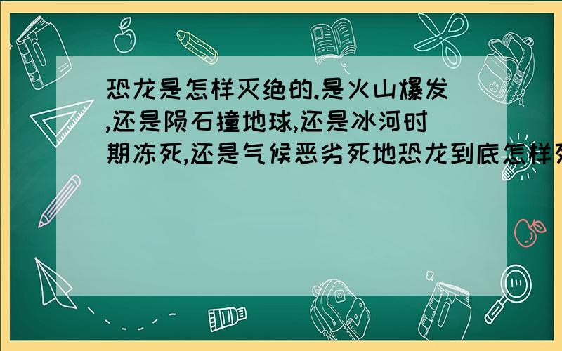 恐龙是怎样灭绝的.是火山爆发,还是陨石撞地球,还是冰河时期冻死,还是气候恶劣死地恐龙到底怎样死的