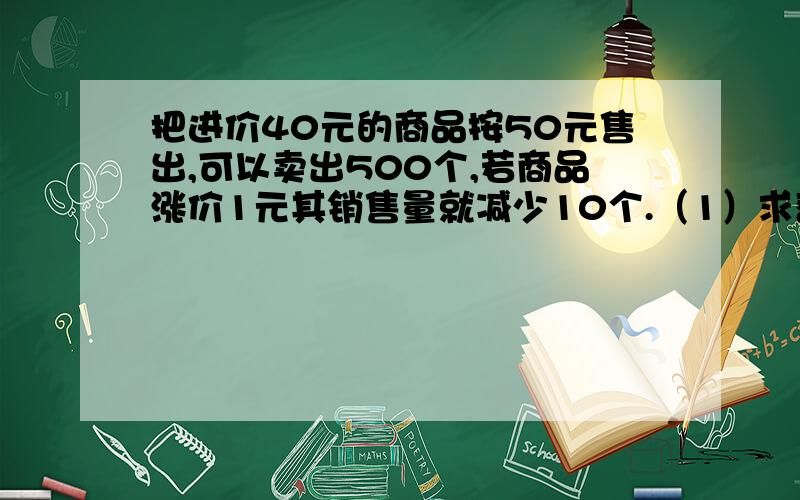 把进价40元的商品按50元售出,可以卖出500个,若商品涨价1元其销售量就减少10个.（1）求获利Y（元）与单价X（元）之间函数关系式（2）若获利8000元,求售价是多少元?进货了多少个?