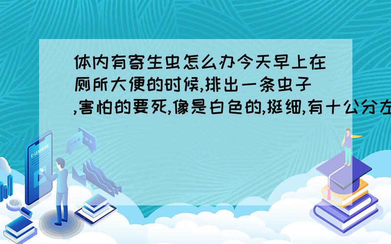 体内有寄生虫怎么办今天早上在厕所大便的时候,排出一条虫子,害怕的要死,像是白色的,挺细,有十公分左右长,不动了,不知道是不是死掉的蛔虫?好害怕,如果是,该用什么药治一下啊、我成人,23