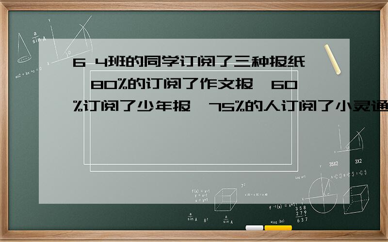 6 4班的同学订阅了三种报纸,80%的订阅了作文报,60%订阅了少年报,75%的人订阅了小灵通报,三种报纸都订阅的同学最多能占全班的百分之几?是15%还是25%