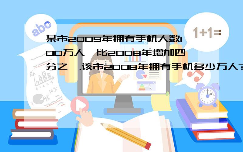 某市2009年拥有手机人数100万人,比2008年增加四分之一.该市2008年拥有手机多少万人?