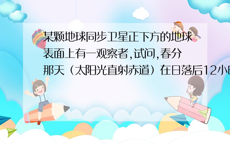 某颗地球同步卫星正下方的地球表面上有一观察者,试问,春分那天（太阳光直射赤道）在日落后12小时内有多场时间该观察者看不见此卫星?已知地球半径为R,地球表面处的重力加速度为g,地球