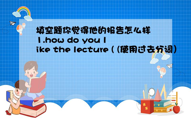 填空题你觉得他的报告怎么样 1.how do you like the lecture ( (使用过去分词）