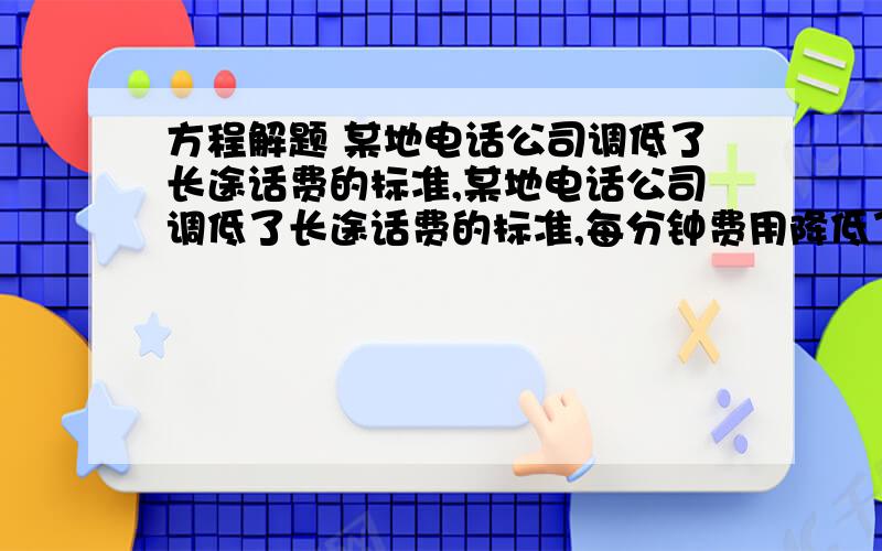 方程解题 某地电话公司调低了长途话费的标准,某地电话公司调低了长途话费的标准,每分钟费用降低了25%.因此按原收费标准6元话费的通话时间,在新的收费标准下可多通话5分钟,问前后两种