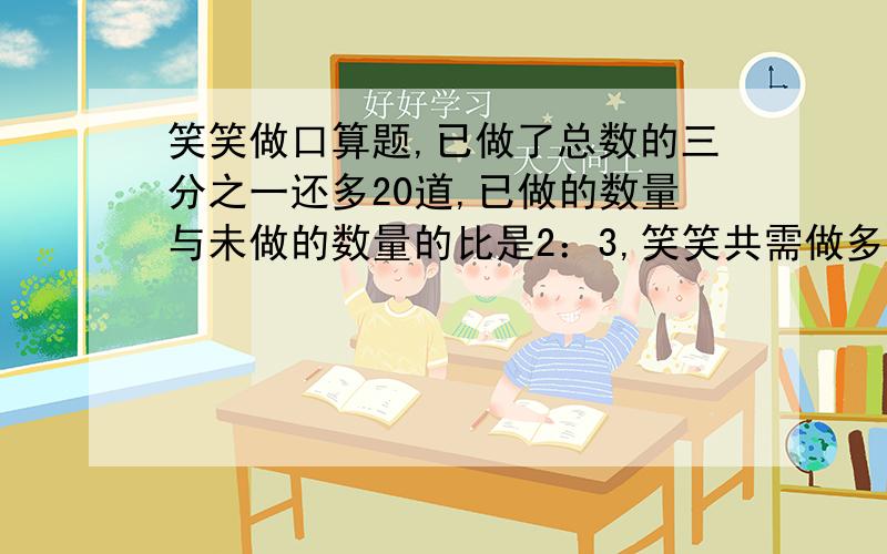 笑笑做口算题,已做了总数的三分之一还多20道,已做的数量与未做的数量的比是2：3,笑笑共需做多少道题?2分钟之内我要答案 算术的也行,直接给我答案也行,