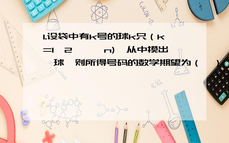 1.设袋中有k号的球k只（k=1,2,…,n),从中摸出一球,则所得号码的数学期望为（　） A.（2n+1）/3 B.2n/A.（2n+1）/3B.2n/3C.n/3D.(n+1)/3