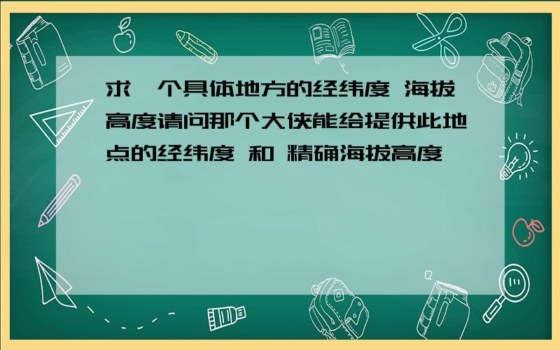 求一个具体地方的经纬度 海拔高度请问那个大侠能给提供此地点的经纬度 和 精确海拔高度