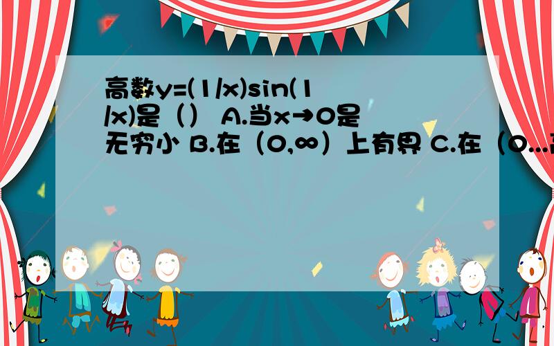 高数y=(1/x)sin(1/x)是（） A.当x→0是无穷小 B.在（0,∞）上有界 C.在（0...高数y=(1/x)sin(1/x)是（）A.当x→0是无穷小 B.在（0,∞）上有界C.在（0,）上无界 D.当x→0时有极限