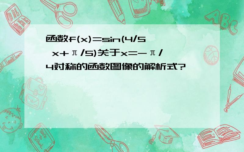 函数f(x)=sin(4/5 x+π/5)关于x=-π/4对称的函数图像的解析式?