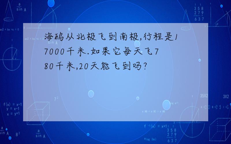 海鸥从北极飞到南极,行程是17000千米.如果它每天飞780千米,20天能飞到吗?