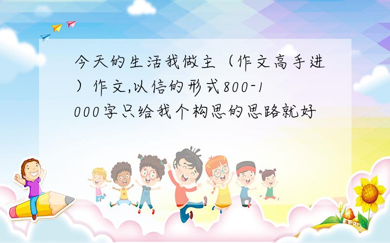 今天的生活我做主（作文高手进）作文,以信的形式800-1000字只给我个构思的思路就好