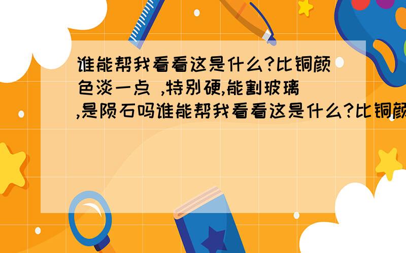 谁能帮我看看这是什么?比铜颜色淡一点 ,特别硬,能割玻璃,是陨石吗谁能帮我看看这是什么?比铜颜色淡一点 ,特别硬,能割玻璃,哪里能检测一下?