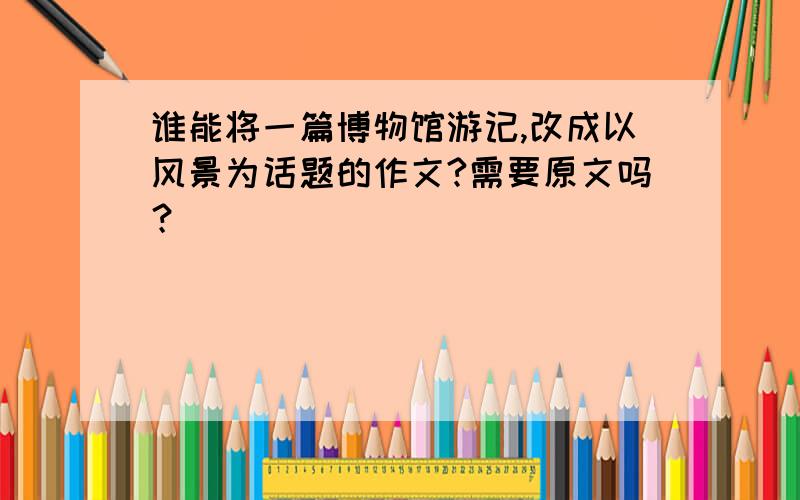 谁能将一篇博物馆游记,改成以风景为话题的作文?需要原文吗？