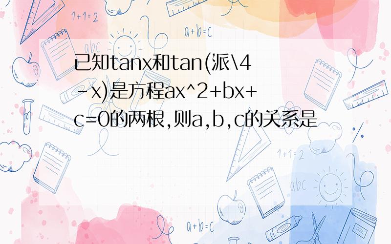 已知tanx和tan(派\4-x)是方程ax^2+bx+c=0的两根,则a,b,c的关系是