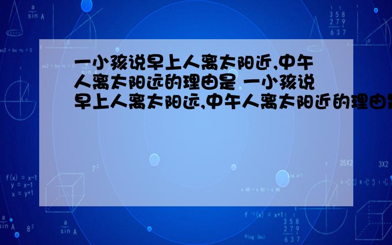 一小孩说早上人离太阳近,中午人离太阳远的理由是 一小孩说早上人离太阳远,中午人离太阳近的理由是