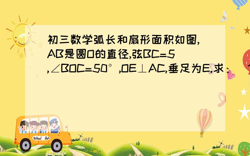 初三数学弧长和扇形面积如图,AB是圆O的直径,弦BC=5,∠BOC=50°,OE⊥AC,垂足为E.求：（1）OE的长（2）求劣弧AC的长 告诉我解题思路就行了,第一问怎么说明∠A=30°,麻烦讲下