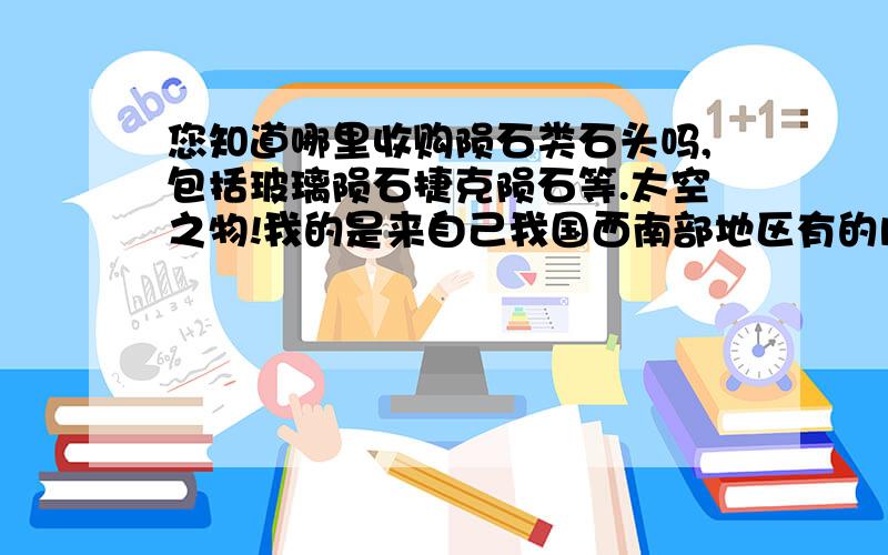 您知道哪里收购陨石类石头吗,包括玻璃陨石捷克陨石等.太空之物!我的是来自己我国西南部地区有的内部是光滑黑亮 绿亮.有好多点应该有好几种材质的都被我混合在一起了.请问收购吗.我想