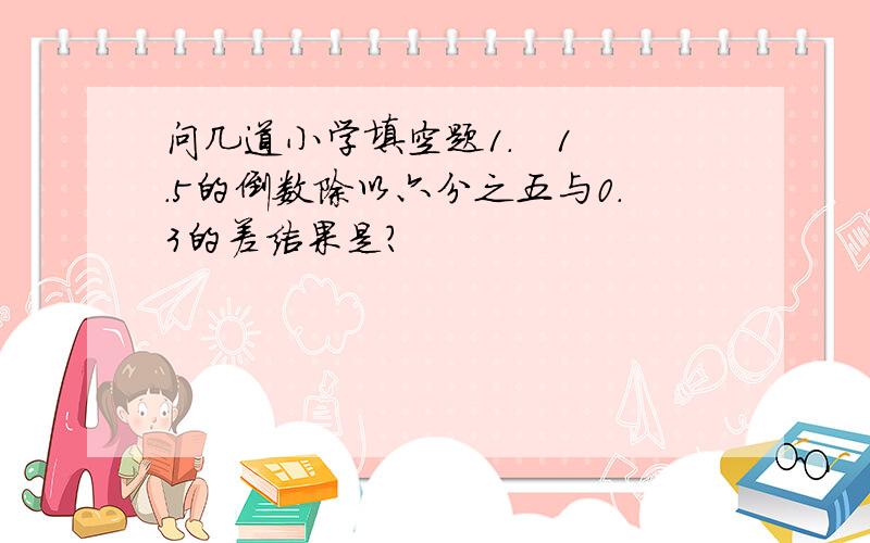 问几道小学填空题1.   1.5的倒数除以六分之五与0.3的差结果是?                                                                 2.   等边三角形对称轴比正方形少【  】%