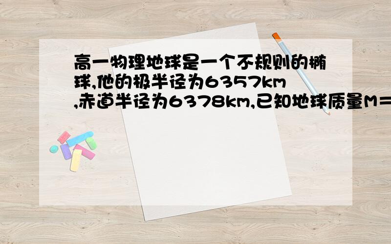 高一物理地球是一个不规则的椭球,他的极半径为6357km,赤道半径为6378km,已知地球质量M＝5．98x10＾24km不考虑地球自转影响,则在赤道,极地用弹簧秤测量一个质量为1kg的物体,示数分别为?