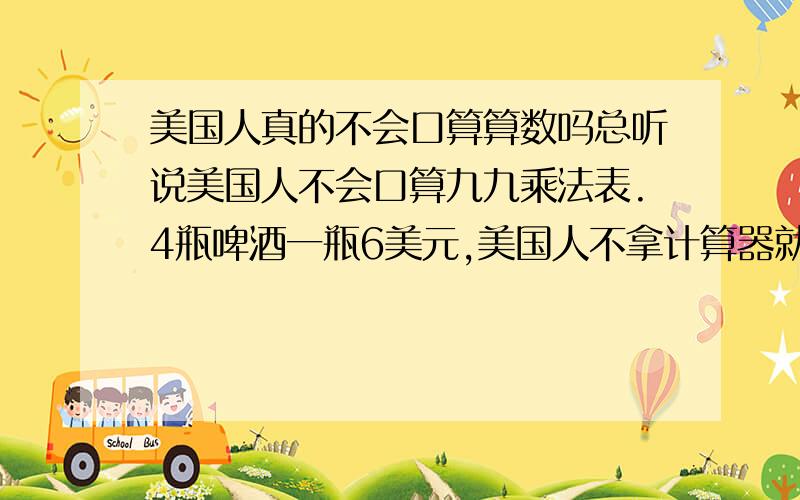 美国人真的不会口算算数吗总听说美国人不会口算九九乘法表.4瓶啤酒一瓶6美元,美国人不拿计算器就算不出来.一个东西6美元,你给他11美元,他会先把1美元退给你,然后再找给你4美元.请问这