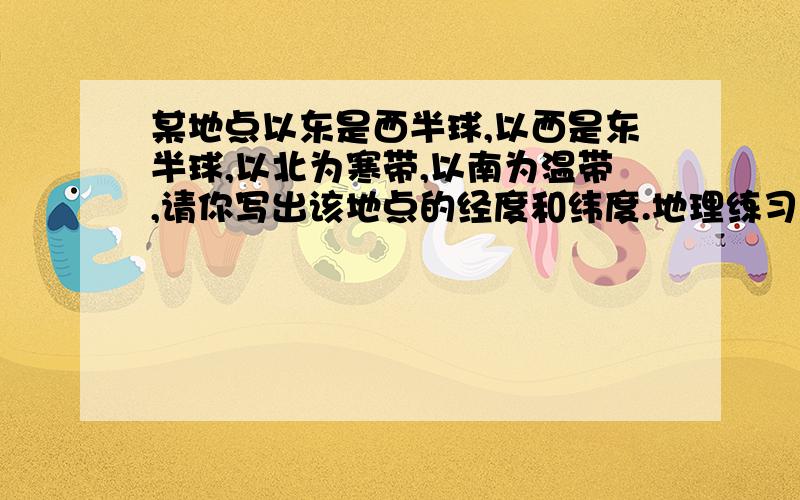 某地点以东是西半球,以西是东半球,以北为寒带,以南为温带,请你写出该地点的经度和纬度.地理练习部分六年级第二学期(试用本)P5