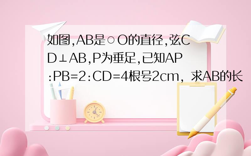 如图,AB是○O的直径,弦CD⊥AB,P为垂足,已知AP:PB=2:CD=4根号2cm，求AB的长