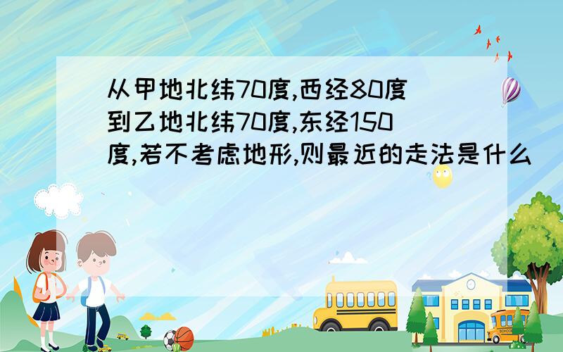 从甲地北纬70度,西经80度到乙地北纬70度,东经150度,若不考虑地形,则最近的走法是什么