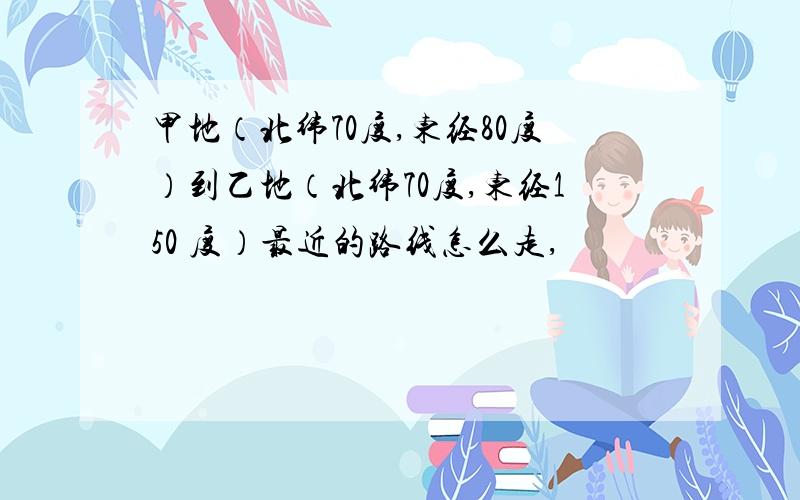 甲地（北纬70度,东经80度）到乙地（北纬70度,东经150 度）最近的路线怎么走,