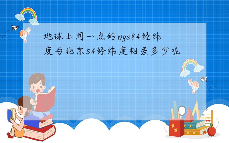 地球上同一点的wgs84经纬度与北京54经纬度相差多少呢