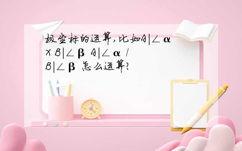 极坐标的运算,比如A|∠α X B|∠β A|∠α / B|∠β 怎么运算?