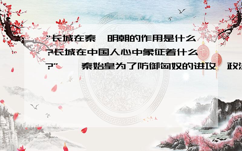 “长城在秦、明朝的作用是什么?长城在中国人心中象征着什么?”一、秦始皇为了防御匈奴的进攻,政法大批人力修缮和增补燕、赵、秦三国的旧长城,将其连为一体,东至辽东,全长一万余里.二