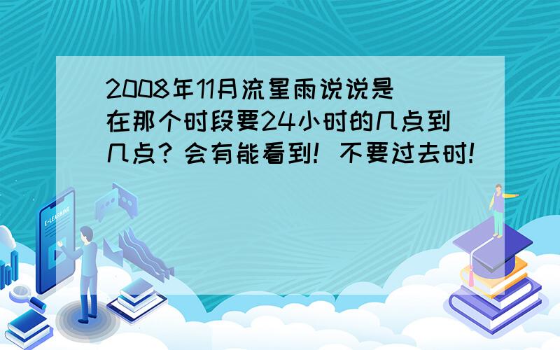 2008年11月流星雨说说是在那个时段要24小时的几点到几点？会有能看到！不要过去时！