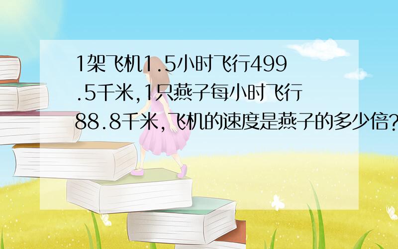 1架飞机1.5小时飞行499.5千米,1只燕子每小时飞行88.8千米,飞机的速度是燕子的多少倍?