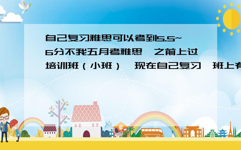 自己复习雅思可以考到5.5~6分不我五月考雅思,之前上过培训班（小班）,现在自己复习,班上有同学去上一对一小课,主要是讲真题,对于五月考雅思我没有多大把握,去上小课又觉得很贵,不去上