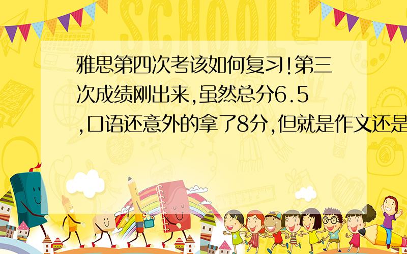 雅思第四次考该如何复习!第三次成绩刚出来,虽然总分6.5,口语还意外的拿了8分,但就是作文还是5.因为申请的是墨尔本大学的环境工程,作文低于6.0是不允许的,所以得再考!所以想问一下有过同