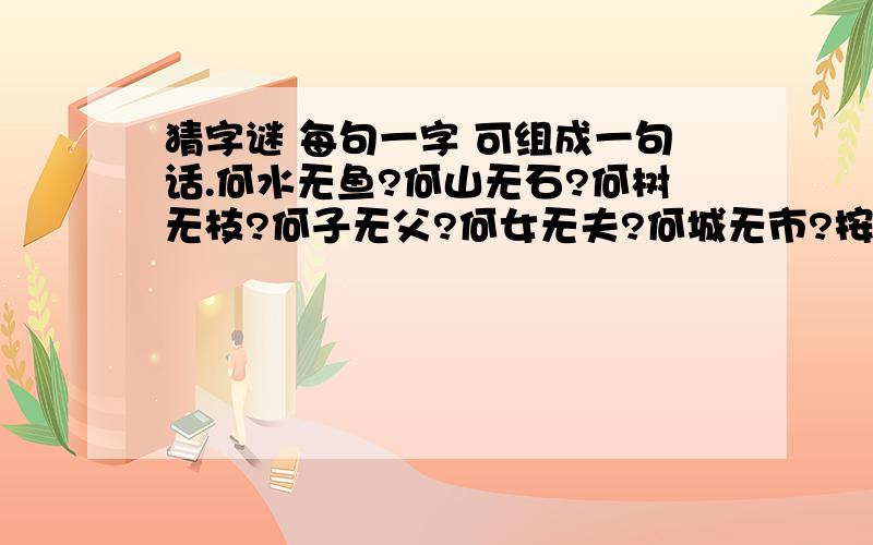 猜字谜 每句一字 可组成一句话.何水无鱼?何山无石?何树无枝?何子无父?何女无夫?何城无市?按顺序每一句打一个字,六字能拼成一句话,很浪漫的话