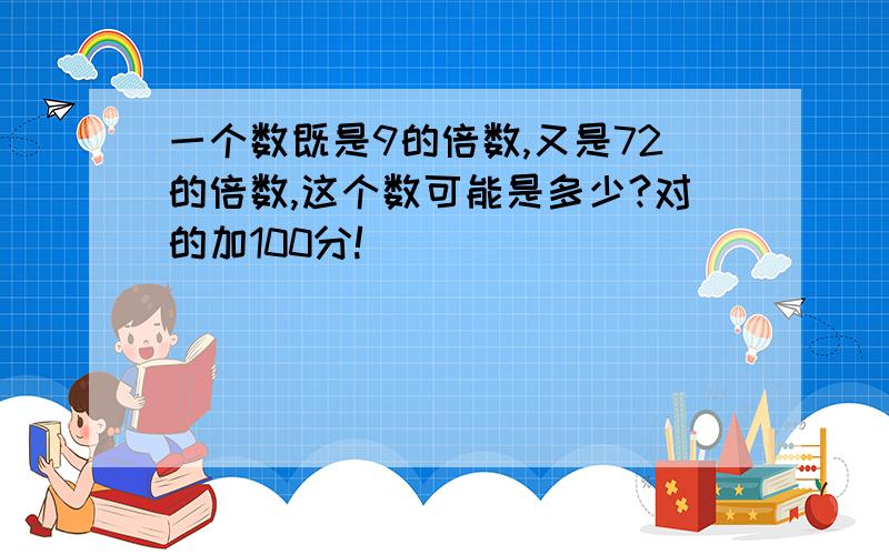 一个数既是9的倍数,又是72的倍数,这个数可能是多少?对的加100分!