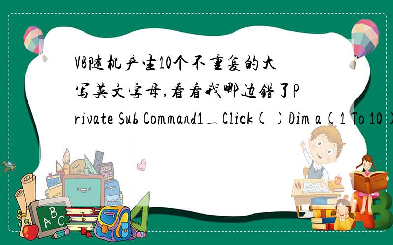 VB随机产生10个不重复的大写英文字母,看看我哪边错了Private Sub Command1_Click()Dim a(1 To 10)Dim flag As Boolean, i%, j%RandomizeFor i = 1 To 10   Do        a(i) = Int(26 * Rnd) + 65        flag = False        For j = 1 To i - 1