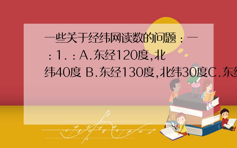 一些关于经纬网读数的问题：一：1.：A.东经120度,北纬40度 B.东经130度,北纬30度C.东经140度,北纬40度 D.东经130度,北纬20度位于北半球的有：位于南半球的有：位于西半球的有：位于东半球的有