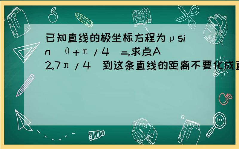 已知直线的极坐标方程为ρsin(θ+π/4)=,求点A(2,7π/4)到这条直线的距离不要化成直线方程怎么做?直接用极坐标ρsin(θ+π/4)=√2/2