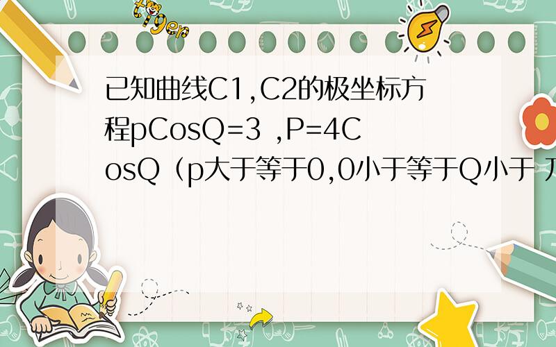 已知曲线C1,C2的极坐标方程pCosQ=3 ,P=4CosQ（p大于等于0,0小于等于Q小于 兀/2）,求曲线C1,C2交点的极坐标