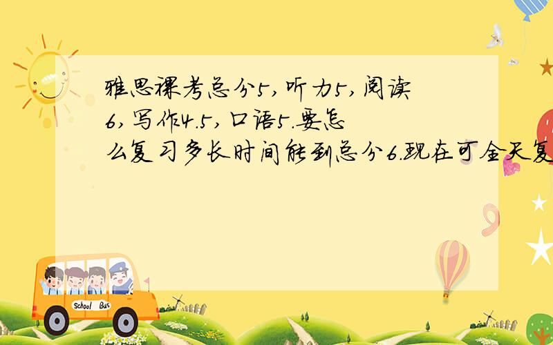 雅思裸考总分5,听力5,阅读6,写作4.5,口语5.要怎么复习多长时间能到总分6.现在可全天复习.