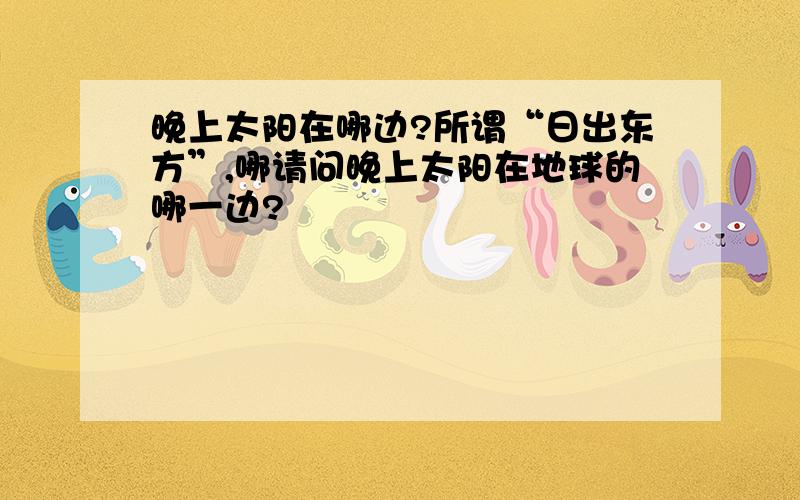 晚上太阳在哪边?所谓“日出东方”,哪请问晚上太阳在地球的哪一边?