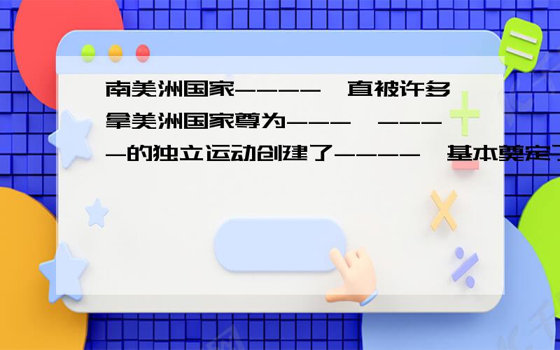 南美洲国家----一直被许多拿美洲国家尊为---,----的独立运动创建了----,基本奠定了现代-----,为---发展创造了条件.