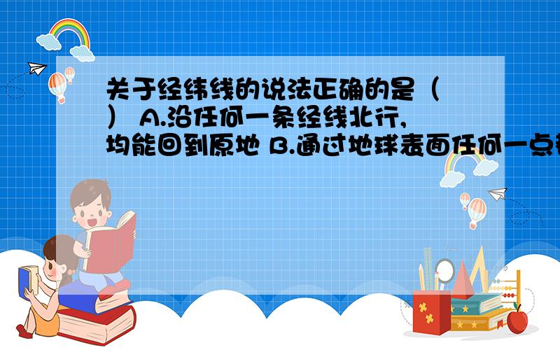 关于经纬线的说法正确的是（ ） A.沿任何一条经线北行,均能回到原地 B.通过地球表面任何一点都只有一条经关于经纬线的说法正确的是（ ） A.沿任何一条经线北行,均能回到原地 B.通过地球